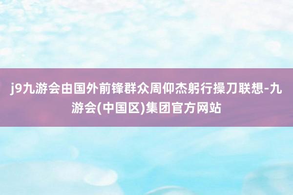 j9九游会由国外前锋群众周仰杰躬行操刀联想-九游会(中国区)集团官方网站
