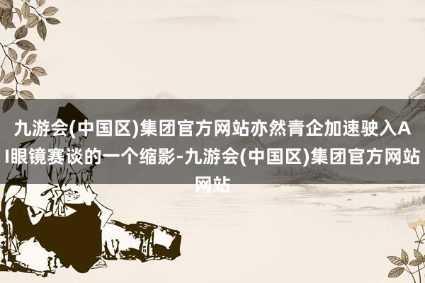 九游会(中国区)集团官方网站亦然青企加速驶入AI眼镜赛谈的一个缩影-九游会(中国区)集团官方网站