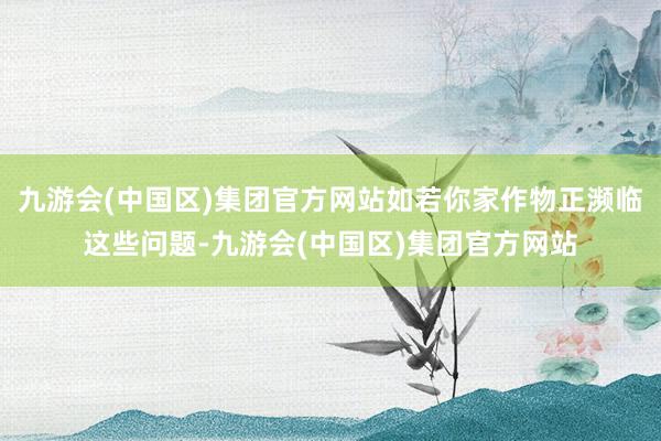 九游会(中国区)集团官方网站如若你家作物正濒临这些问题-九游会(中国区)集团官方网站