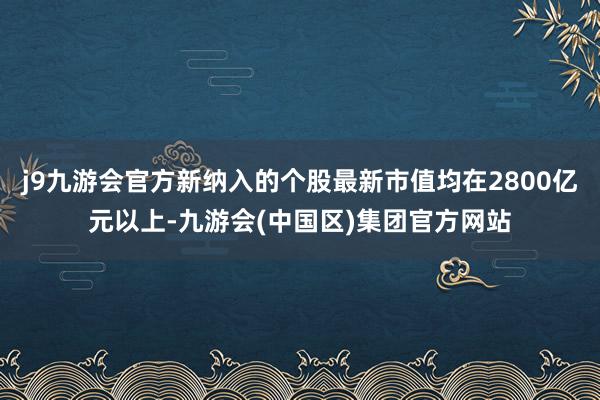 j9九游会官方新纳入的个股最新市值均在2800亿元以上-九游会(中国区)集团官方网站