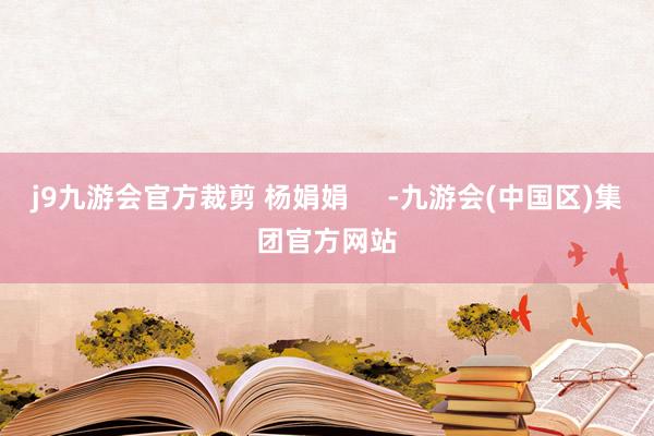 j9九游会官方裁剪 杨娟娟     -九游会(中国区)集团官方网站