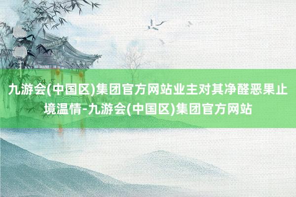 九游会(中国区)集团官方网站业主对其净醛恶果止境温情-九游会(中国区)集团官方网站