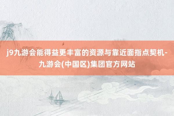 j9九游会能得益更丰富的资源与靠近面指点契机-九游会(中国区)集团官方网站