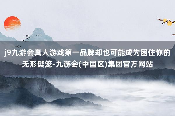 j9九游会真人游戏第一品牌却也可能成为困住你的无形樊笼-九游会(中国区)集团官方网站