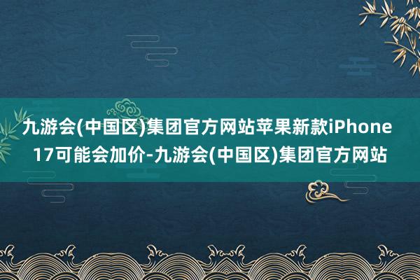九游会(中国区)集团官方网站苹果新款iPhone 17可能会加价-九游会(中国区)集团官方网站