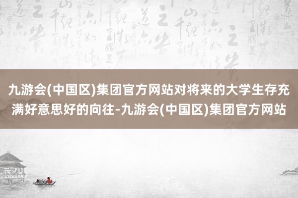 九游会(中国区)集团官方网站对将来的大学生存充满好意思好的向往-九游会(中国区)集团官方网站