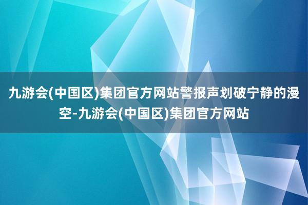 九游会(中国区)集团官方网站警报声划破宁静的漫空-九游会(中国区)集团官方网站