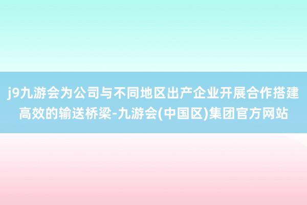 j9九游会为公司与不同地区出产企业开展合作搭建高效的输送桥梁-九游会(中国区)集团官方网站