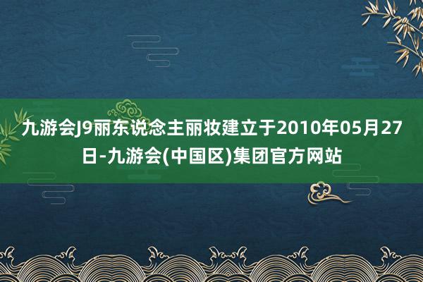 九游会J9丽东说念主丽妆建立于2010年05月27日-九游会(中国区)集团官方网站