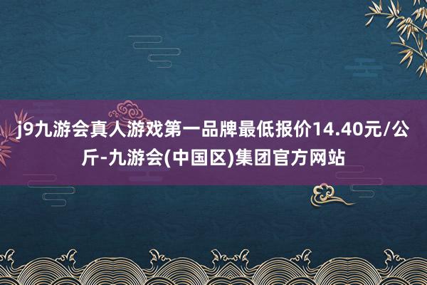 j9九游会真人游戏第一品牌最低报价14.40元/公斤-九游会(中国区)集团官方网站