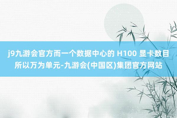 j9九游会官方而一个数据中心的 H100 显卡数目所以万为单元-九游会(中国区)集团官方网站