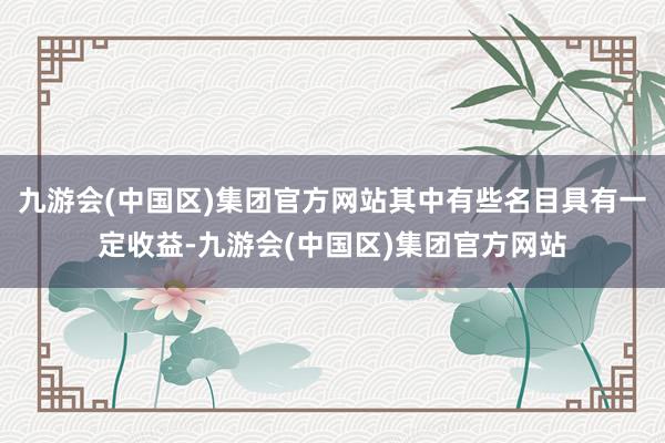 九游会(中国区)集团官方网站其中有些名目具有一定收益-九游会(中国区)集团官方网站