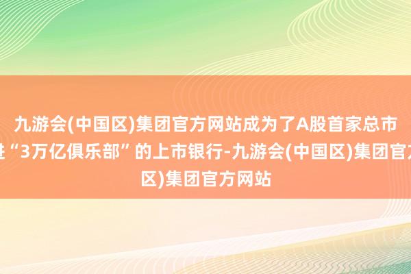 九游会(中国区)集团官方网站成为了A股首家总市值迈进“3万亿俱乐部”的上市银行-九游会(中国区)集团官方网站