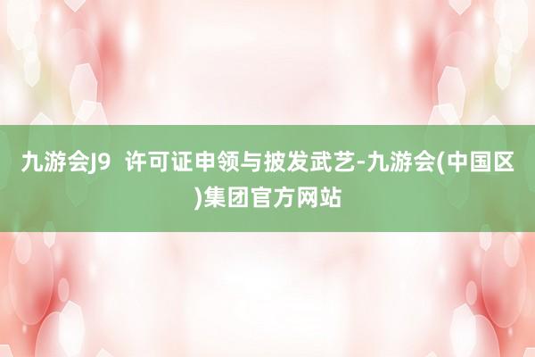 九游会J9 许可证申领与披发武艺-九游会(中国区)集团官方网站
