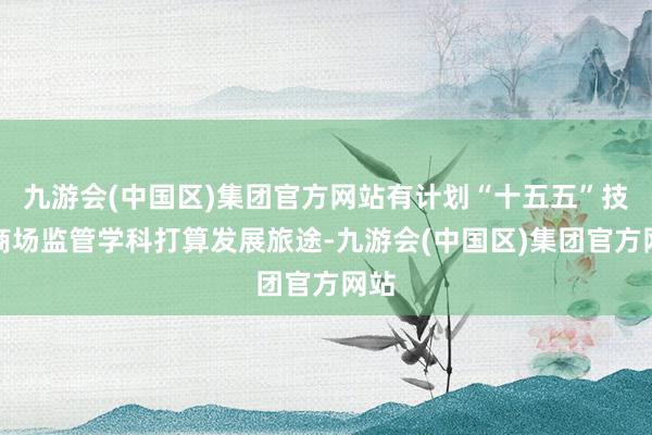 九游会(中国区)集团官方网站有计划“十五五”技艺商场监管学科打算发展旅途-九游会(中国区)集团官方网站