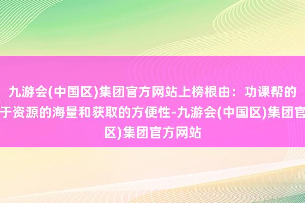 九游会(中国区)集团官方网站上榜根由:功课帮的上风在于资源的海量和获取的方便性-九游会(中国区)集团官方网站