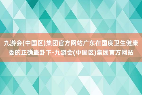 九游会(中国区)集团官方网站广东在国度卫生健康委的正确蛊卦下-九游会(中国区)集团官方网站