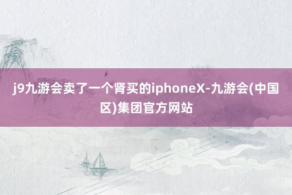 j9九游会卖了一个肾买的iphoneX-九游会(中国区)集团官方网站
