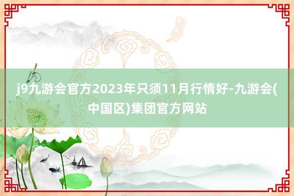 j9九游会官方2023年只须11月行情好-九游会(中国区)集团官方网站
