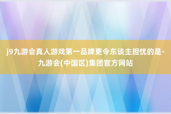 j9九游会真人游戏第一品牌　　更令东谈主担忧的是-九游会(中国区)集团官方网站
