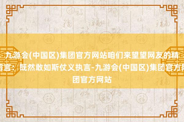 九游会(中国区)集团官方网站咱们来望望网友的精彩留言:既然敢如斯仗义执言-九游会(中国区)集团官方网站