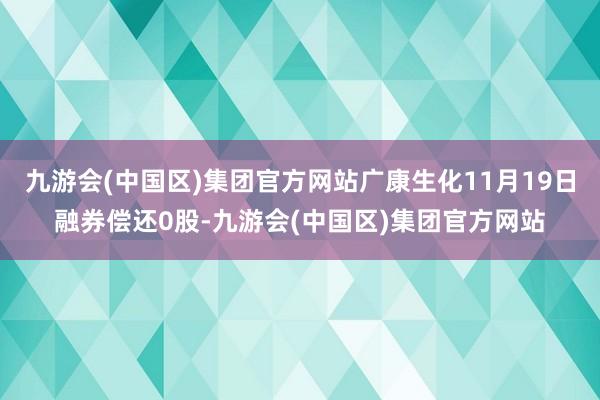 九游会(中国区)集团官方网站广康生化11月19日融券偿还0股-九游会(中国区)集团官方网站