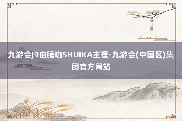 九游会J9由睡咖SHUIKA主理-九游会(中国区)集团官方网站