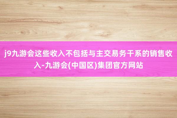 j9九游会这些收入不包括与主交易务干系的销售收入-九游会(中国区)集团官方网站