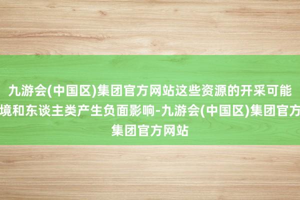 九游会(中国区)集团官方网站这些资源的开采可能对环境和东谈主类产生负面影响-九游会(中国区)集团官方网站