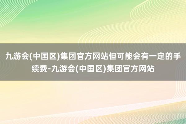 九游会(中国区)集团官方网站但可能会有一定的手续费-九游会(中国区)集团官方网站