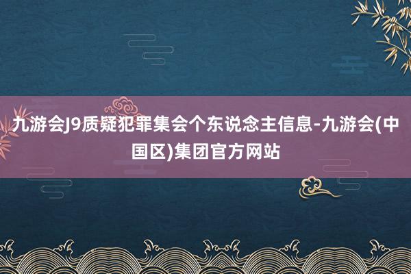 九游会J9质疑犯罪集会个东说念主信息-九游会(中国区)集团官方网站