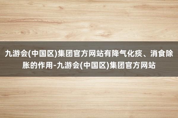 九游会(中国区)集团官方网站有降气化痰、消食除胀的作用-九游会(中国区)集团官方网站