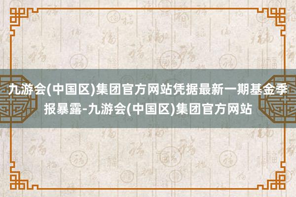 九游会(中国区)集团官方网站凭据最新一期基金季报暴露-九游会(中国区)集团官方网站