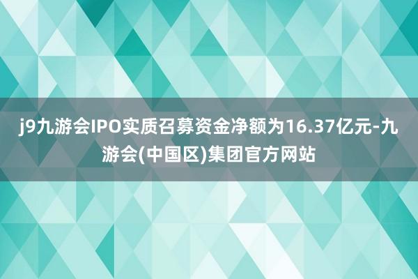j9九游会IPO实质召募资金净额为16.37亿元-九游会(中国区)集团官方网站