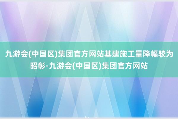 九游会(中国区)集团官方网站基建施工量降幅较为昭彰-九游会(中国区)集团官方网站