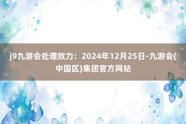 j9九游会处理效力：2024年12月25日-九游会(中国区)集团官方网站