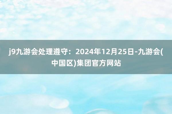 j9九游会处理遵守：2024年12月25日-九游会(中国区)集团官方网站