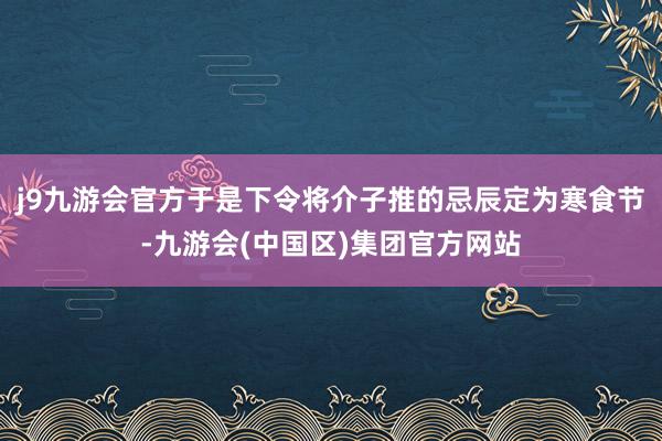 j9九游会官方于是下令将介子推的忌辰定为寒食节-九游会(中国区)集团官方网站
