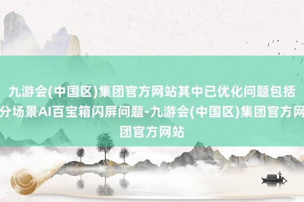 九游会(中国区)集团官方网站其中已优化问题包括部分场景AI百宝箱闪屏问题-九游会(中国区)集团官方网站