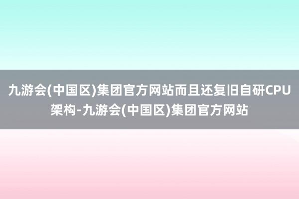 九游会(中国区)集团官方网站而且还复旧自研CPU架构-九游会(中国区)集团官方网站