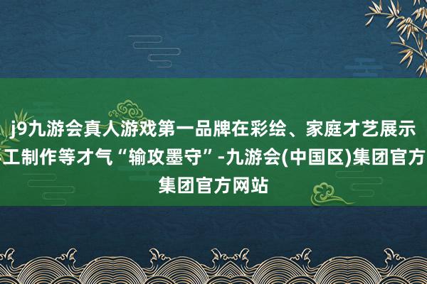 j9九游会真人游戏第一品牌在彩绘、家庭才艺展示、手工制作等才气“输攻墨守”-九游会(中国区)集团官方网站