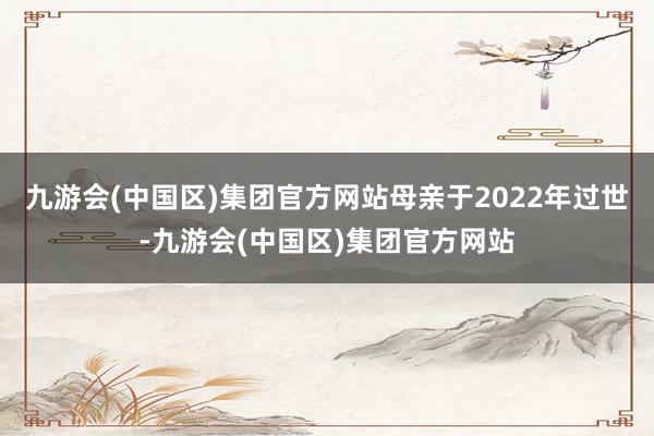 九游会(中国区)集团官方网站母亲于2022年过世-九游会(中国区)集团官方网站