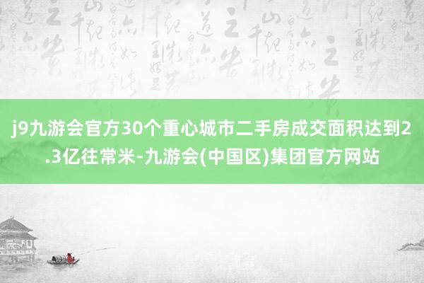 j9九游会官方30个重心城市二手房成交面积达到2.3亿往常米-九游会(中国区)集团官方网站