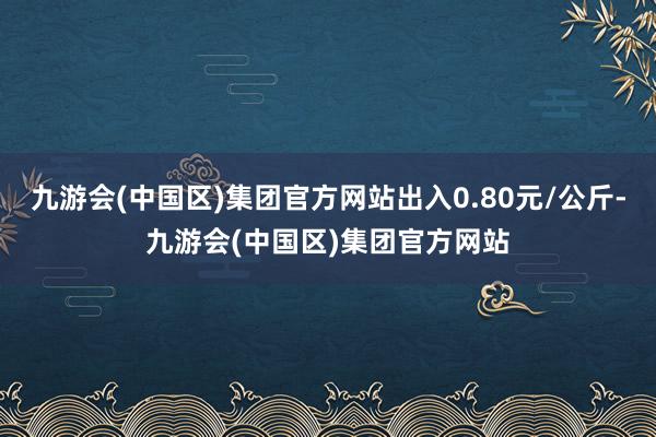 九游会(中国区)集团官方网站出入0.80元/公斤-九游会(中国区)集团官方网站