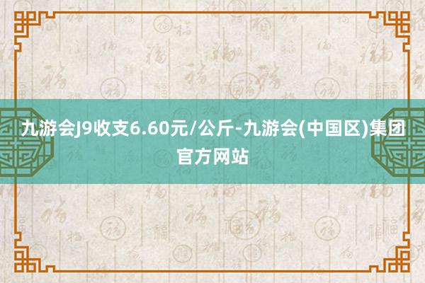 九游会J9收支6.60元/公斤-九游会(中国区)集团官方网站