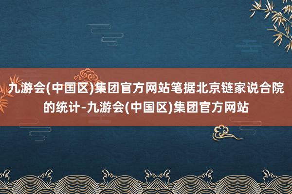九游会(中国区)集团官方网站笔据北京链家说合院的统计-九游会(中国区)集团官方网站