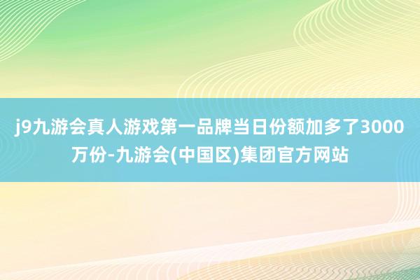 j9九游会真人游戏第一品牌当日份额加多了3000万份-九游会(中国区)集团官方网站