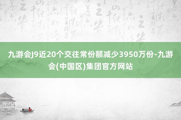 九游会J9近20个交往常份额减少3950万份-九游会(中国区)集团官方网站
