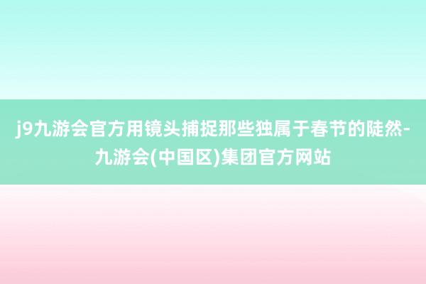 j9九游会官方用镜头捕捉那些独属于春节的陡然-九游会(中国区)集团官方网站