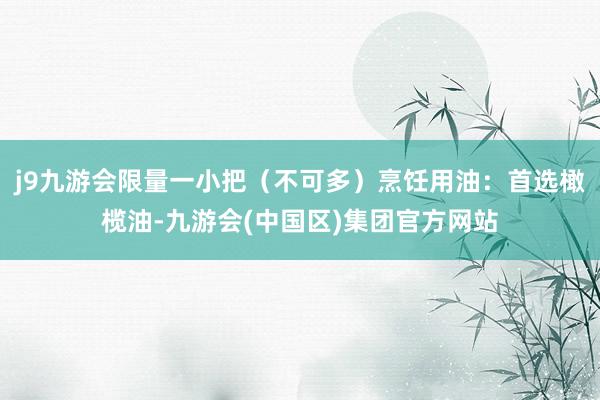 j9九游会限量一小把（不可多）烹饪用油：首选橄榄油-九游会(中国区)集团官方网站